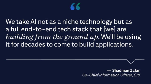 We take AI not as a niche technology but as a full end-to-end tech stack that [we] are building from the ground up. We'll be using it for decades to come to build applications.
                                   - Shadman Zafar, Co-Chief Information Officer, Citi